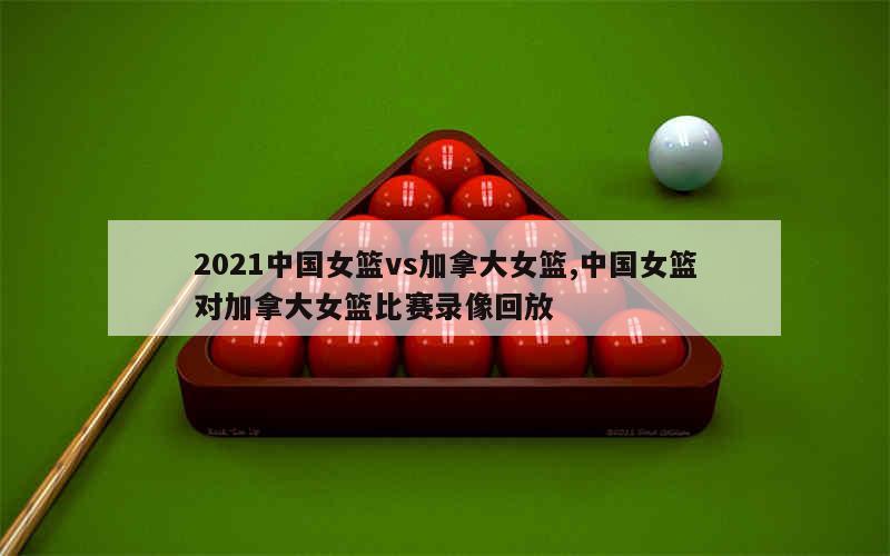 2021中国女篮vs加拿大女篮,中国女篮对加拿大女篮比赛录像回放