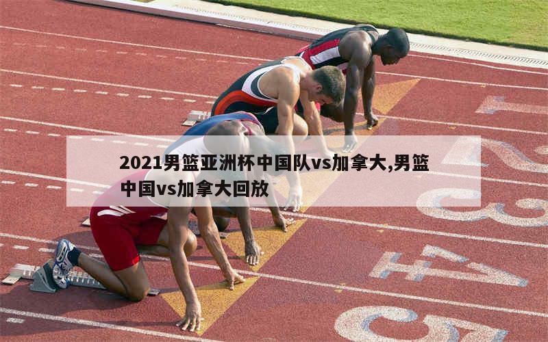 2021男篮亚洲杯中国队vs加拿大,男篮中国vs加拿大回放