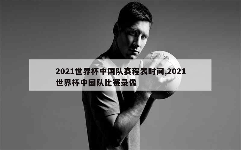 2021世界杯中国队赛程表时间,2021世界杯中国队比赛录像