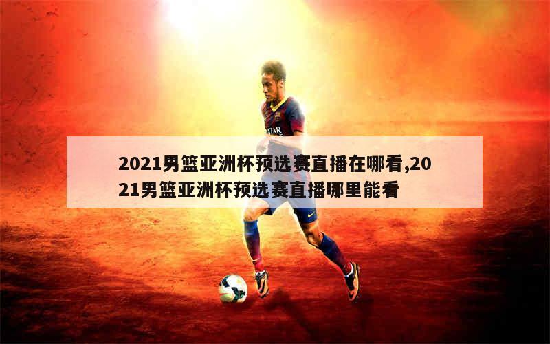 2021男篮亚洲杯预选赛直播在哪看,2021男篮亚洲杯预选赛直播哪里能看