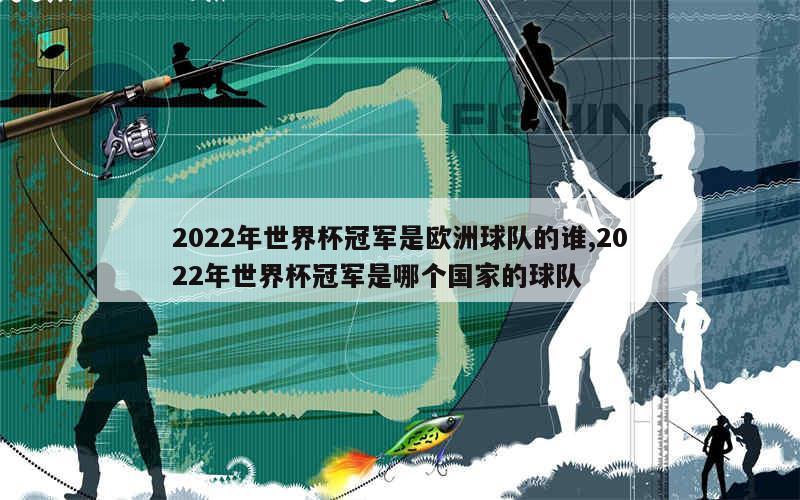 2022年世界杯冠军是欧洲球队的谁,2022年世界杯冠军是哪个国家的球队