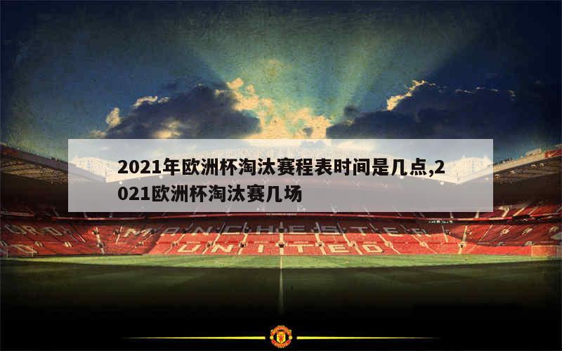 2021年欧洲杯淘汰赛程表时间是几点,2021欧洲杯淘汰赛几场