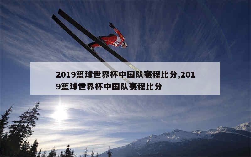 2019篮球世界杯中国队赛程比分,2019篮球世界杯中国队赛程比分