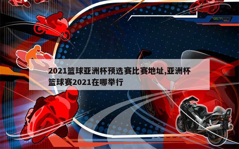 2021篮球亚洲杯预选赛比赛地址,亚洲杯篮球赛2021在哪举行