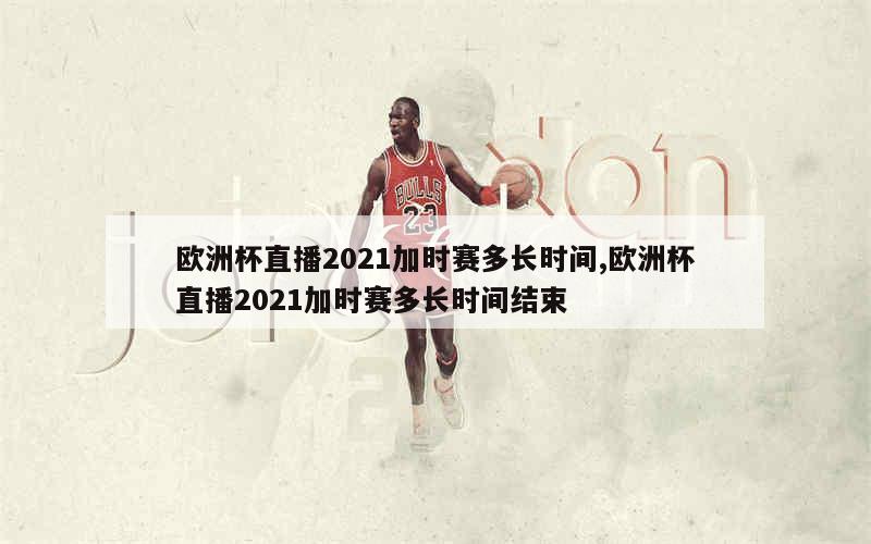 欧洲杯直播2021加时赛多长时间,欧洲杯直播2021加时赛多长时间结束