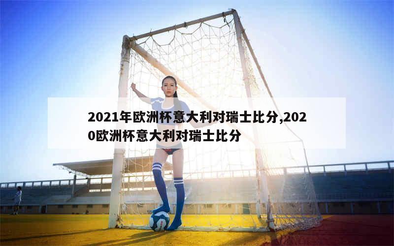 2021年欧洲杯意大利对瑞士比分,2020欧洲杯意大利对瑞士比分