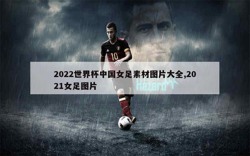 2022世界杯中国女足素材图片大全,2021女足图片