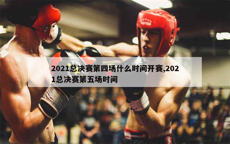 2021总决赛第四场什么时间开赛,2021总决赛第五场时间