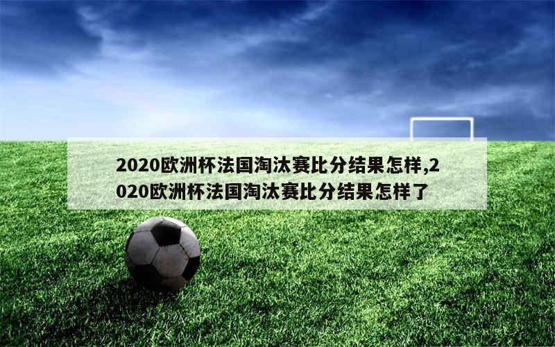 2020欧洲杯法国淘汰赛比分结果怎样,2020欧洲杯法国淘汰赛比分结果怎样了