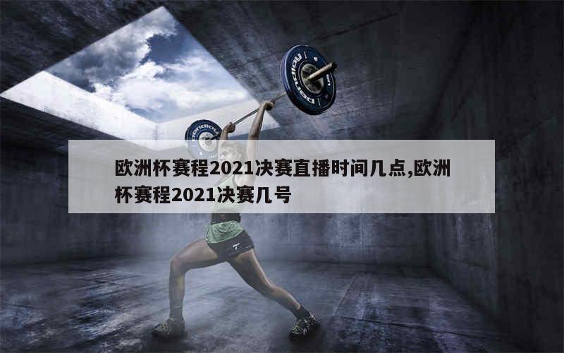 欧洲杯赛程2021决赛直播时间几点,欧洲杯赛程2021决赛几号