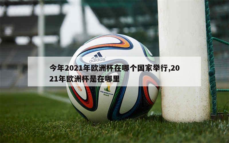 今年2021年欧洲杯在哪个国家举行,2021年欧洲杯是在哪里