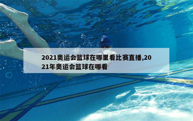 2021奥运会篮球在哪里看比赛直播,2021年奥运会篮球在哪看