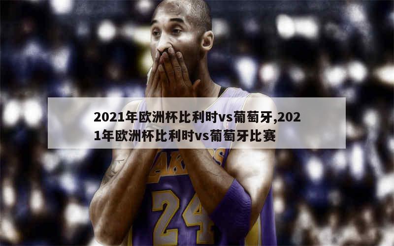 2021年欧洲杯比利时vs葡萄牙,2021年欧洲杯比利时vs葡萄牙比赛