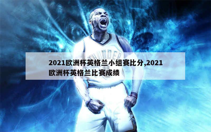 2021欧洲杯英格兰小组赛比分,2021欧洲杯英格兰比赛成绩