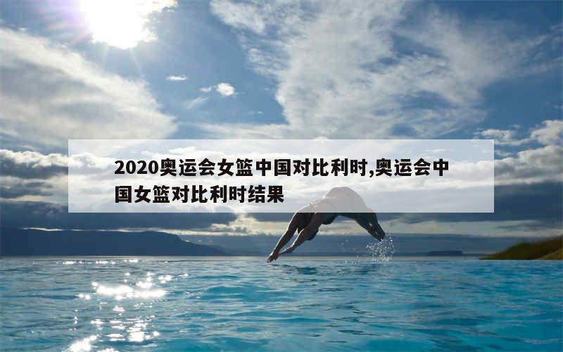 2020奥运会女篮中国对比利时,奥运会中国女篮对比利时结果