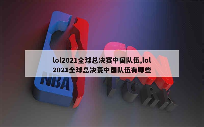 lol2021全球总决赛中国队伍,lol2021全球总决赛中国队伍有哪些