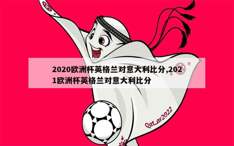 2020欧洲杯英格兰对意大利比分,2021欧洲杯英格兰对意大利比分