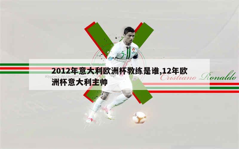 2012年意大利欧洲杯教练是谁,12年欧洲杯意大利主帅