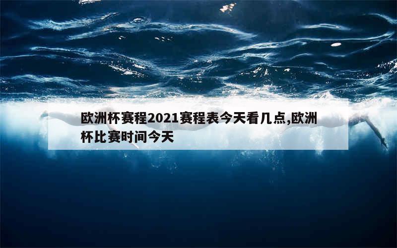 欧洲杯赛程2021赛程表今天看几点,欧洲杯比赛时间今天