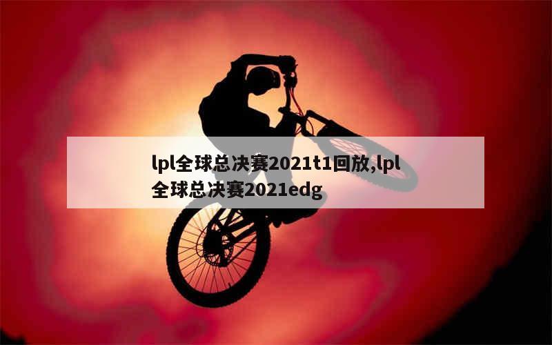 lpl全球总决赛2021t1回放,lpl全球总决赛2021edg