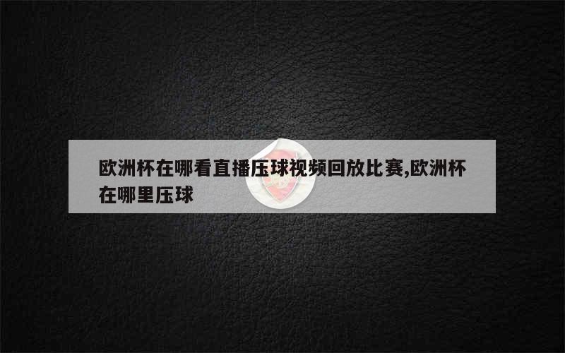 欧洲杯在哪看直播压球视频回放比赛,欧洲杯在哪里压球