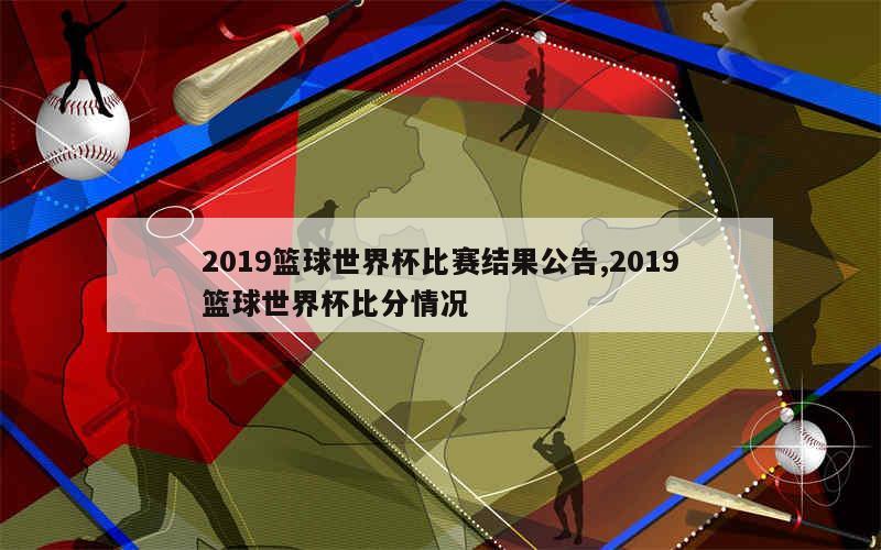 2019篮球世界杯比赛结果公告,2019篮球世界杯比分情况