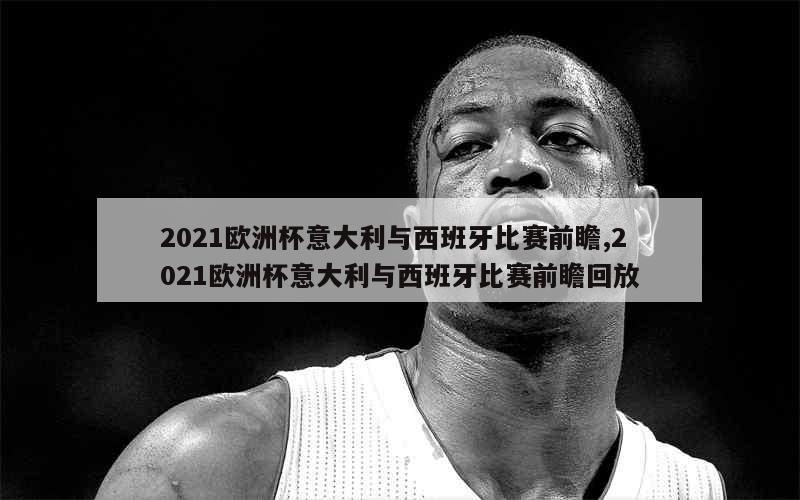 2021欧洲杯意大利与西班牙比赛前瞻,2021欧洲杯意大利与西班牙比赛前瞻回放