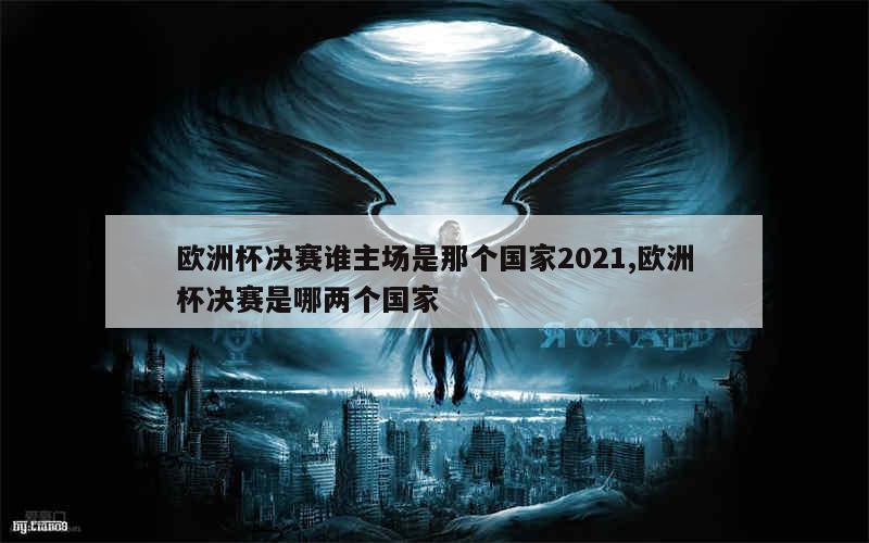 欧洲杯决赛谁主场是那个国家2021,欧洲杯决赛是哪两个国家