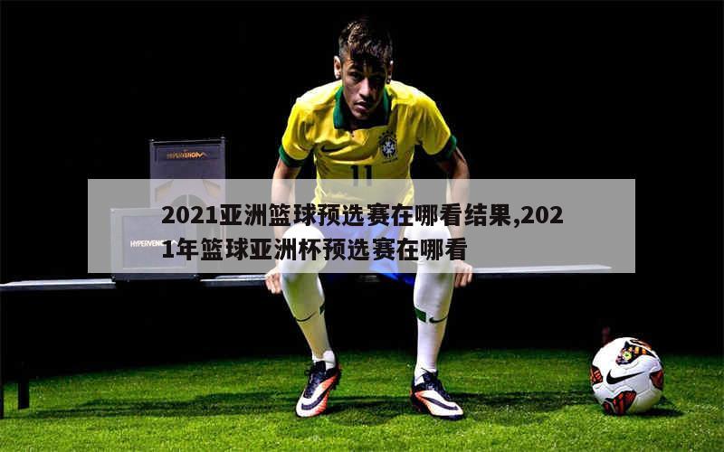 2021亚洲篮球预选赛在哪看结果,2021年篮球亚洲杯预选赛在哪看