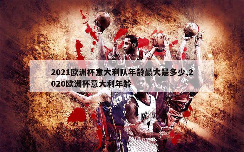 2021欧洲杯意大利队年龄最大是多少,2020欧洲杯意大利年龄