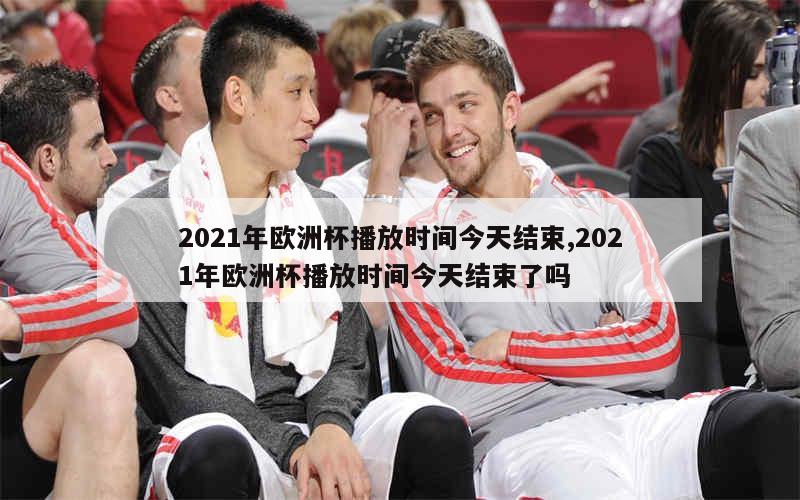 2021年欧洲杯播放时间今天结束,2021年欧洲杯播放时间今天结束了吗