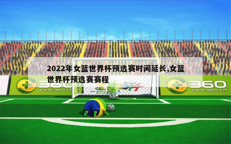 2022年女篮世界杯预选赛时间延长,女篮世界杯预选赛赛程