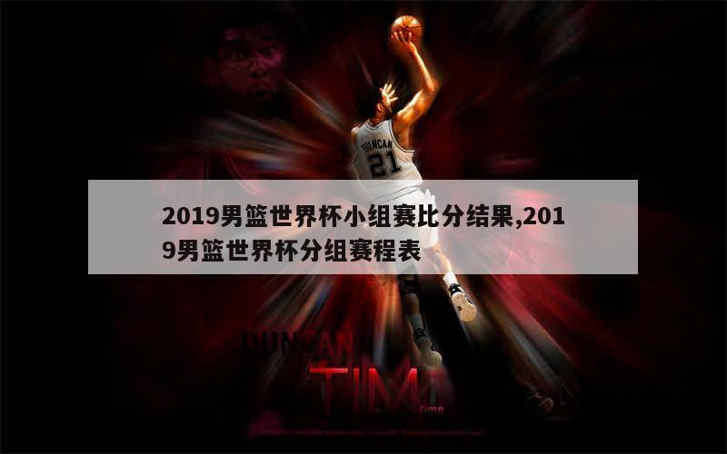 2019男篮世界杯小组赛比分结果,2019男篮世界杯分组赛程表