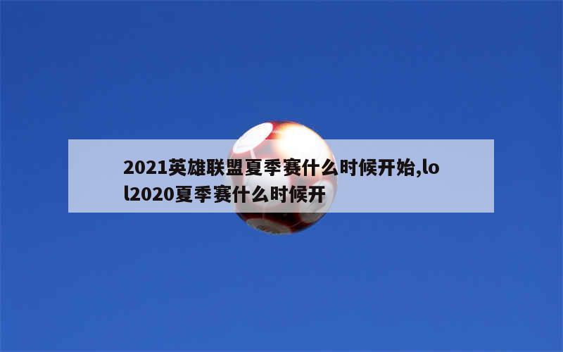 2021英雄联盟夏季赛什么时候开始,lol2020夏季赛什么时候开