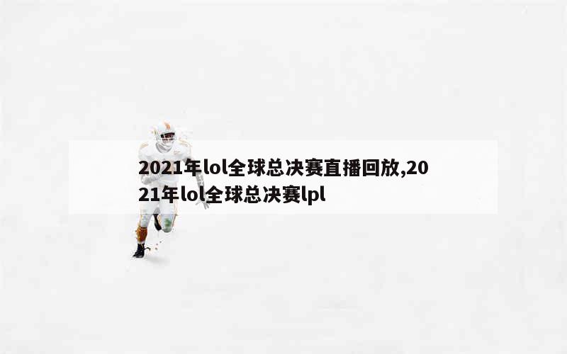 2021年lol全球总决赛直播回放,2021年lol全球总决赛lpl