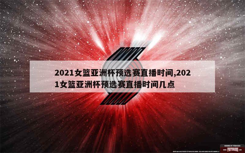 2021女篮亚洲杯预选赛直播时间,2021女篮亚洲杯预选赛直播时间几点