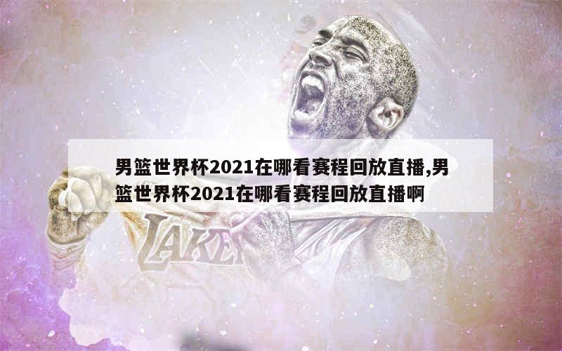 男篮世界杯2021在哪看赛程回放直播,男篮世界杯2021在哪看赛程回放直播啊