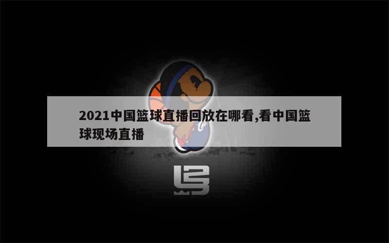 2021中国篮球直播回放在哪看,看中国篮球现场直播