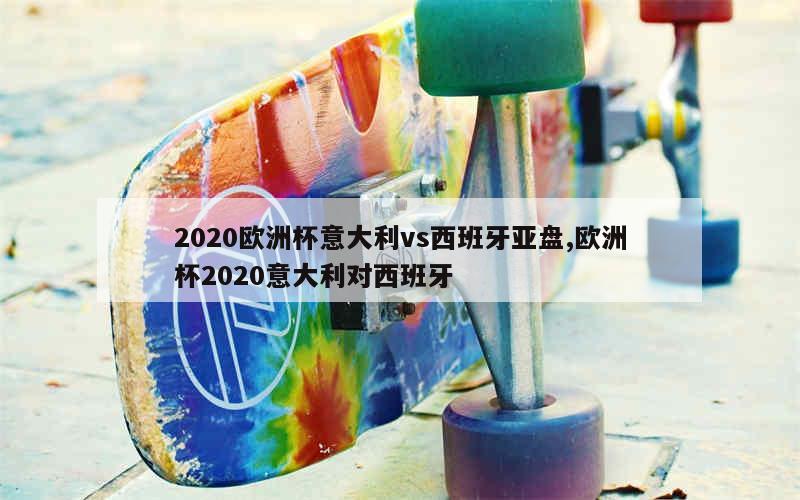 2020欧洲杯意大利vs西班牙亚盘,欧洲杯2020意大利对西班牙