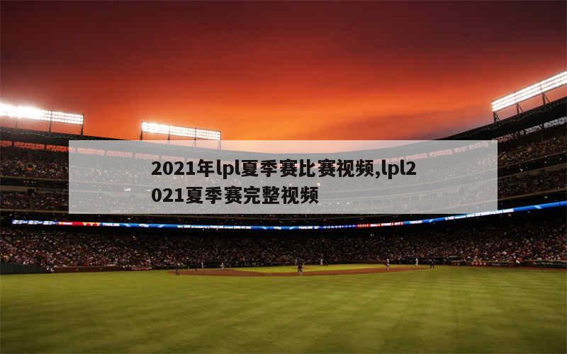 2021年lpl夏季赛比赛视频,lpl2021夏季赛完整视频