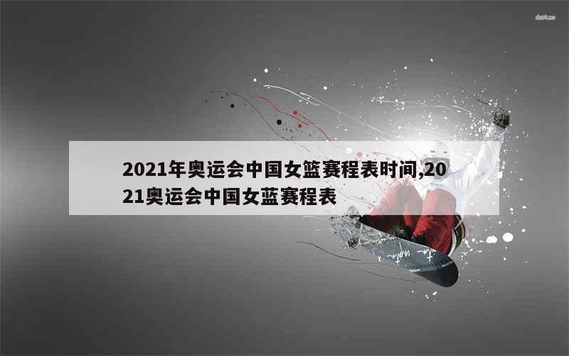 2021年奥运会中国女篮赛程表时间,2021奥运会中国女蓝赛程表