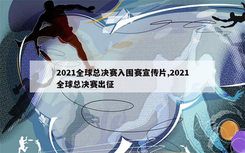 2021全球总决赛入围赛宣传片,2021全球总决赛出征