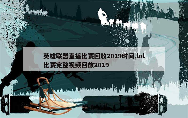 英雄联盟直播比赛回放2019时间,lol比赛完整视频回放2019