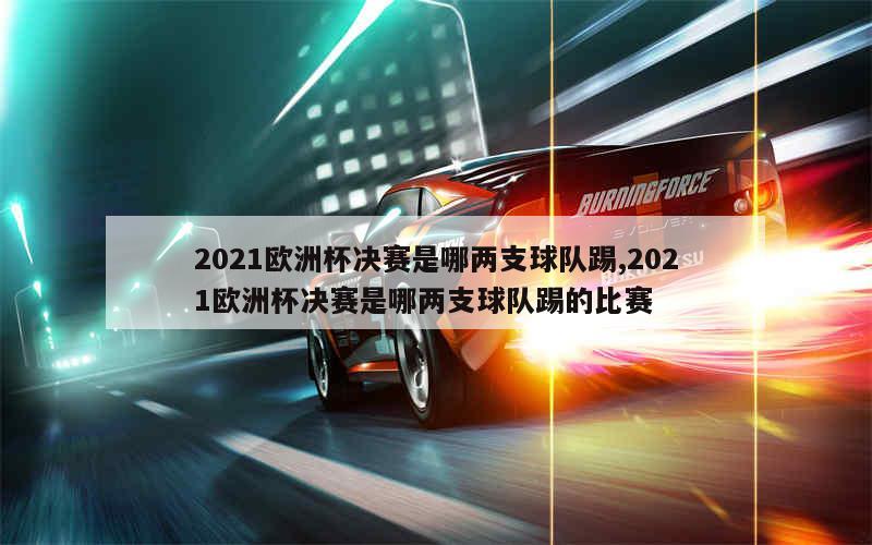 2021欧洲杯决赛是哪两支球队踢,2021欧洲杯决赛是哪两支球队踢的比赛