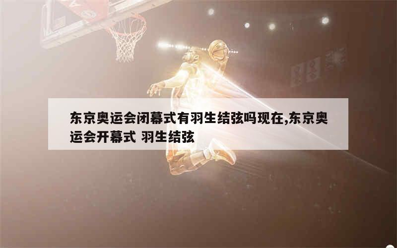 东京奥运会闭幕式有羽生结弦吗现在,东京奥运会开幕式 羽生结弦