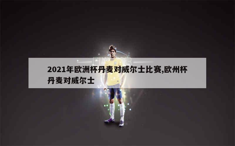 2021年欧洲杯丹麦对威尔士比赛,欧州杯丹麦对威尔士