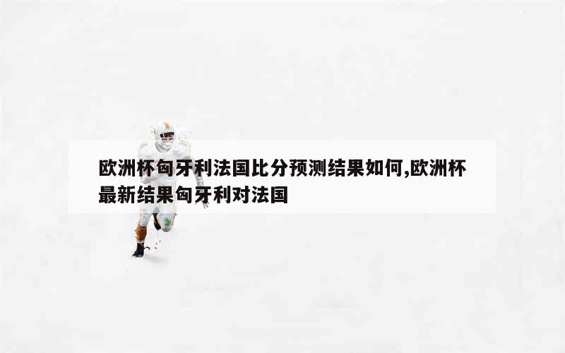 欧洲杯匈牙利法国比分预测结果如何,欧洲杯最新结果匈牙利对法国