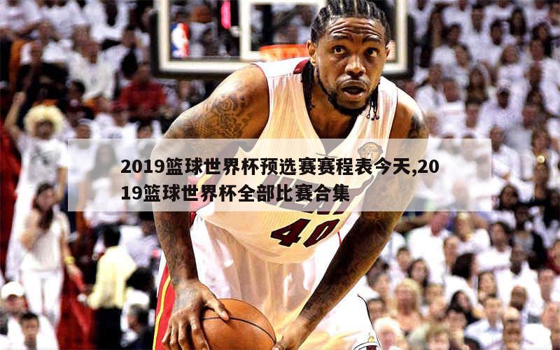 2019篮球世界杯预选赛赛程表今天,2019篮球世界杯全部比赛合集