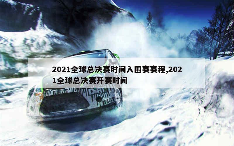 2021全球总决赛时间入围赛赛程,2021全球总决赛开赛时间