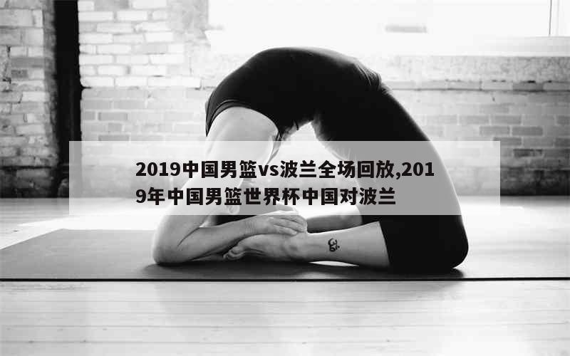 2019中国男篮vs波兰全场回放,2019年中国男篮世界杯中国对波兰